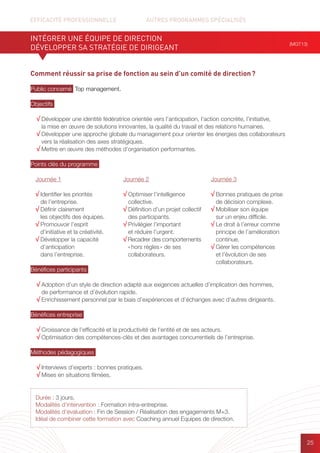 EFFICACITÉ PROFESSIONNELLE		 AUTRES PROGRAMMES SPÉCIALISÉS
25
Comment réussir sa prise de fonction au sein d’un comité de direction ?
Public concerné Top management.
Objectifs
√ Développer une identité fédératrice orientée vers l’anticipation, l’action concrète, l’initiative,
la mise en œuvre de solutions innovantes, la qualité du travail et des relations humaines.
√ Développer une approche globale du management pour orienter les énergies des collaborateurs
vers la réalisation des axes stratégiques.
√ Mettre en œuvre des méthodes d’organisation performantes.
Points clés du programme
Bénéfices participants
√ Adoption d’un style de direction adapté aux exigences actuelles d’implication des hommes,
de performance et d’évolution rapide.
√ Enrichissement personnel par le biais d’expériences et d’échanges avec d’autres dirigeants.
Bénéfices entreprise
√ Croissance de l’efficacité et la productivité de l’entité et de ses acteurs.
√ Optimisation des compétences-clés et des avantages concurrentiels de l’entreprise.
Méthodes pédagogiques
√ Interviews d’experts : bonnes pratiques.
√ Mises en situations filmées.
INTÉGRER UNE ÉQUIPE DE DIRECTION
DÉVELOPPER SA STRATÉGIE DE DIRIGEANT
(MGT13)
Durée : 3 jours.
Modalités d’intervention : Formation intra-entreprise.
Modalités d’évaluation : Fin de Session / Réalisation des engagements M+3.
Idéal de combiner cette formation avec Coaching annuel Equipes de direction.
Journée 1
√ Identifier les priorités
de l’entreprise.
√ Définir clairement
les objectifs des équipes.
√ Promouvoir l’esprit
d’initiative et la créativité.
√ Développer la capacité
d’anticipation
dans l’entreprise.
Journée 2
√ Optimiser l’intelligence
collective.
√ Définition d’un projet collectif
des participants.
√ Privilégier l’important
et réduire l’urgent.
√ Recadrer des comportements
« hors règles » de ses
collaborateurs.
Journée 3
√ Bonnes pratiques de prise
de décision complexe.
√ Mobiliser son équipe
sur un enjeu difficile.
√ Le droit à l’erreur comme
principe de l’amélioration
continue.
√ Gérer les compétences
et l’évolution de ses
collaborateurs.
 