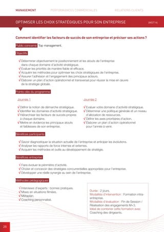 MANAGEMENT	 PERFORMANCES COMMERCIALES	 	 RELATIONS CLIENTS		 		
26
Comment identifier les facteurs de succès de son entreprise et préciser ses actions ?
Public concerné Top management.
Objectifs
√ Déterminer objectivement le positionnement et les atouts de l’entreprise
dans chaque domaine d’activité stratégique.
√ Evaluer les priorités de manière fiable et efficace.
√ Acquérir les méthodes pour optimiser les choix stratégiques de l’entreprise.
√ Assurer l’adhésion et l’engagement des principaux acteurs.
√ Elaborer un plan d’action opérationnel et transversal pour réussir la mise en œuvre
de la stratégie globale.
Points clés du programme
Bénéfices participants
√ Savoir diagnostiquer la situation actuelle de l’entreprise et anticiper les évolutions.
√ Analyser les rapports de force internes et externes.
√ Acquérir les méthodes et outils au développement de stratégie.
Bénéfices entreprise
√ Faire évoluer le périmètre d’activité.
√ Choisir et concevoir des stratégies concurrentielles appropriées pour l’entreprise.
√ Développer une réelle synergie au sein de l’entreprise.
Méthodes pédagogiques
√ Interviews d’experts : bonnes pratiques.	
√ Mises en situations filmées.
√ Métaplan.
√ Coaching personnalisé.
OPTIMISER LES CHOIX STRATÉGIQUES POUR SON ENTREPRISE (MGT14)
Journée 1
√ Définir la notion de démarche stratégique.
√ Identifier les domaines d’activité stratégique.
√ Hiérarchiser les facteurs de succès propres
à chaque domaine.
√ Mettre en évidence les principaux atouts
et faiblesses de son entreprise.
Journée 2
√ Evaluer votre domaine d’activité stratégique.
√ Déterminer une politique générale et un niveau
d’allocation de ressources.
√ Définir les axes prioritaires d’action.
√ Élaborer un plan d’action opérationnel
pour l’année à venir.
Durée : 2 jours.
Modalités d’intervention : Formation intra-
entreprise.
Modalités d’évaluation : Fin de Session /
Réalisation des engagements M+3.
Idéal de combiner cette formation avec
Coaching des dirigeants.
 