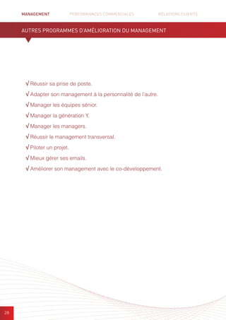 MANAGEMENT	 PERFORMANCES COMMERCIALES	 	 RELATIONS CLIENTS		 		
28
√ Réussir sa prise de poste.
√ Adapter son management à la personnalité de l’autre.
√ Manager les équipes sénior.
√ Manager la génération Y.
√ Manager les managers.
√ Réussir le management transversal.
√ Piloter un projet.
√ Mieux gérer ses emails.
√ Améliorer son management avec le co-développement.
AUTRES PROGRAMMES D’AMÉLIORATION DU MANAGEMENT
 