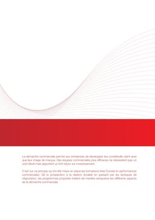 PERFORMANCES COMMERCIALES
La démarche commerciale permet aux entreprises de développer leur portefeuille client ainsi
que leur image de marque. Des équipes commerciales plus efficaces ne nécessitent pas un
coût élevé mais apportent un fort retour sur investissement.
C’est sur ce principe qu’ont été mises en place les formations Inéa Conseil en performances
commerciales. De la prospection à la relation durable en passant par les tactiques de
négociation, les programmes proposés traitent de manière exhaustive les différents aspects
de la démarche commerciale.
 