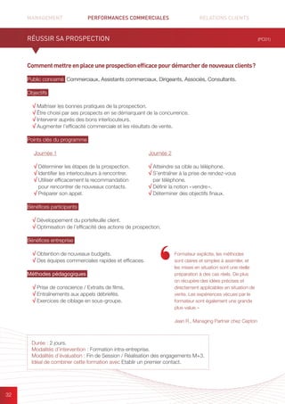 MANAGEMENT	 PERFORMANCES COMMERCIALES	 	 RELATIONS CLIENTS		 		
32
Commentmettreenplaceuneprospectionefficacepourdémarcherdenouveauxclients ?
Public concerné Commerciaux, Assistants commerciaux, Dirigeants, Associés, Consultants.
Objectifs
√ Maîtriser les bonnes pratiques de la prospection.
√ Être choisi par ses prospects en se démarquant de la concurrence.
√ Intervenir auprès des bons interlocuteurs.
√ Augmenter l’efficacité commerciale et les résultats de vente.
Points clés du programme
Bénéfices participants
√ Développement du portefeuille client.
√ Optimisation de l’efficacité des actions de prospection.
Bénéfices entreprise
√ Obtention de nouveaux budgets.
√ Des équipes commerciales rapides et efficaces.
Méthodes pédagogiques
√ Prise de conscience / Extraits de films.
√ Entraînements aux appels débriefés.
√ Exercices de ciblage en sous-groupe.
RÉUSSIR SA PROSPECTION (PC01)
Durée : 2 jours.
Modalités d’intervention : Formation intra-entreprise.
Modalités d’évaluation : Fin de Session / Réalisation des engagements M+3.
Idéal de combiner cette formation avec Etablir un premier contact.
Journée 1
√ Déterminer les étapes de la prospection.
√ Identifier les interlocuteurs à rencontrer.
√ Utiliser efficacement la recommandation
pour rencontrer de nouveaux contacts.
√ Préparer son appel.
Journée 2
√ Atteindre sa cible au téléphone.
√ S’entraîner à la prise de rendez-vous
par téléphone.
√ Définir la notion « vendre ».
√ Déterminer des objectifs finaux.
Formateur explicite, les méthodes
sont claires et simples à assimiler, et
les mises en situation sont une réelle
préparation à des cas réels. De plus
on récupère des idées précises et
directement applicables en situation de
vente. Les expériences vécues par le
formateur sont également une grande
plus-value. »
Jean R., Managing Partner chez Cepton
 