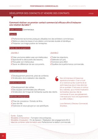 MANAGEMENT	 PERFORMANCES COMMERCIALES	 	 RELATIONS CLIENTS		 		
34
Comment réaliser un premier contact commercial efficace afin d’instaurer
une relation durable ?
Public concerné Commerciaux.
Objectifs
√ Perfectionner les bonnes pratiques utilisables lors des entretiens commerciaux.
√ Mettre en place les bases d’une relation commerciale durable et bénéfique.
√ Présenter une image positive de l’entreprise.
Points clés du programme
Bénéfices participants
√ Développement personnel, prise de confiance.
√ Amélioration de la réalisation des objectifs.
Bénéfices entreprise
√ Développement des ventes.
√ Des équipes commerciales plus efficaces.
√ Amélioration de l’image de l’entreprise auprès des clients.
Méthodes pédagogiques
√ Prise de conscience / Extraits de films.
√ Jeux de rôle.
√ Exercices en sous-groupe sur cas spécifiques.
DÉVELOPPER DES CONTACTS ET VENDRE DES CONTRATS ( PC02)
Durée : 2 jours.
Modalités d’intervention : Formation intra-entreprise.
Modalités d’évaluation : Fin de Session / Réalisation des engagements M+3.
Idéal de combiner cette formation avec Perfectionner la relation commerciale.
Journée 1
√ Créer une bonne relation avec son interlocuteur.
√ Approfondir la découverte des besoins.
√ Persuader son interlocuteur.
√ Savoir se différencier de ses concurrents.
Journée 2
√ Traiter les objections.
√ Défendre son prix.
√ Conclure sans effort.
√ Equilibre de la performance commerciale.
Nos commerciaux ont beaucoup
apprécié la formation. C’est un outil
et un exercice qui leur a permis de se
sentir beaucoup plus à l’aise dans leur
job au quotidien. C’est aussi un outil qui
les a valorisés, qui a montré l’implication
de Smartbox dans leur rôle de
commercial. Et puis, plus globalement,
c’est aussi pour nous une augmentation
du chiffre d’affaire. »
Louis Bertrand J Directeur Commercial,
Smartbox.
 