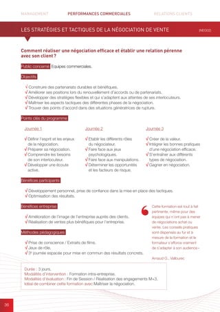 MANAGEMENT	 PERFORMANCES COMMERCIALES	 	 RELATIONS CLIENTS		 		
36
Comment réaliser une négociation efficace et établir une relation pérenne
avec son client ?
Public concerné Equipes commerciales.
Objectifs
√ Construire des partenariats durables et bénéfiques.
√ Améliorer ses positions lors du renouvellement d’accords ou de partenariats.
√ Développer des stratégies flexibles et qui s’adaptent aux attentes de ses interlocuteurs.
√ Maîtriser les aspects tactiques des différentes phases de la négociation.
√ Trouver des points d’accord dans des situations génératrices de rupture.
Points clés du programme
.
Bénéfices participants
√ Développement personnel, prise de confiance dans la mise en place des tactiques.
√ Optimisation des résultats.
Bénéfices entreprise
√ Amélioration de l’image de l’entreprise auprès des clients.
√ Réalisation de ventes plus bénéfiques pour l’entreprise.
Méthodes pédagogiques
√ Prise de conscience / Extraits de films.
√ Jeux de rôle.
√ 3e
journée espacée pour mise en commun des résultats concrets.
LES STRATÉGIES ET TACTIQUES DE LA NÉGOCIATION DE VENTE (NEG02)
Durée : 3 jours.
Modalités d’intervention : Formation intra-entreprise.
Modalités d’évaluation : Fin de Session / Réalisation des engagements M+3.
Idéal de combiner cette formation avec Maîtriser la négociation.
Cette formation est tout à fait
pertinente, même pour des
équipes qui n’ont pas à mener
de négociations achat ou
vente. Les conseils pratiques
sont dispensés au fur et à
mesure de la formation et le
formateur s’efforce vraiment
de s’adapter à son audience »
Arnaud G., Vallourec
Journée 1
√ Définir l’esprit et les enjeux
de la négociation.
√ Préparer sa négociation.
√ Comprendre les besoins
de son interlocuteur.
√ Développer une écoute
active.
Journée 2
√ Etablir les différents rôles
du négociateur.
√ Faire face aux jeux
psychologiques.
√ Faire face aux manipulations.
√ Déterminer les opportunités
et les facteurs de risque.
Journée 3
√ Créer de la valeur.
√ Intégrer les bonnes pratiques
d’une négociation efficace.
√ S’entraîner aux différents
types de négociation.
√ Gagner en négociation.
 