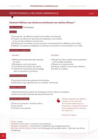 MANAGEMENT	 PERFORMANCES COMMERCIALES	 	 RELATIONS CLIENTS		 		
38
Comment fidéliser ses clients en entretenant une relation efficace ?
Public concerné Commerciaux.
Objectifs
√ Comprendre les différents aspects de la relation commerciale.
√ Acquérir une démarche rigoureuse de préparation, de conduite
et de suivi des entretiens commerciaux.
√ Perfectionner et entraîner sa communication commerciale face à différents profils clients.
√ Maîtriser les aspects stratégiques et tactiques du processus commercial dans son métier.
Points clés du programme
Bénéfices participants
√ Acquisition de bonnes pratiques commerciales.
√ Optimisation des capacités lors d’un entretien commercial.
Bénéfices entreprise
√ Renforcement de la position de l’entreprise chez les clients ou prospects.
√ Gérer et accroître le portefeuille clients efficacement.
Méthodes pédagogiques
√ Prise de conscience / Extraits de films.
√ Jeux de rôle.
√ Travail en sous-groupe.
PERFECTIONNER LA RELATION COMMERCIALE ( PC03 )
Durée : 2 jours.
Modalités d’intervention : Formation intra-entreprise.
Modalités d’évaluation : Fin de Session / Réalisation des engagements M+3.
Idéal de combiner cette formation avec Développer de nouveaux clients - Optimiser ses ventes
stratégiques.
Journée 1
√ Maîtriser les fondements des tactiques
de vente.
√ Développer une écoute active.
√ Comprendre les besoins des clients.
√ Déterminer l’importance de la stratégie
dans le processus commercial.
Journée 2
√ Répartir les rôles et déterminer les positions
commerciales prioritaires.
√ Réussir son argumentation.
√ Préparer, analyser et suivre des entretiens.
√ Entretenir la relation.
Utilisation appréciée des différents
supports sur des sujets tels
que l’entretien téléphonique, la
présentation, le barrage d’assistante
et le développement des réponses
aux objections.»
Sophie D.B., Mazars
 