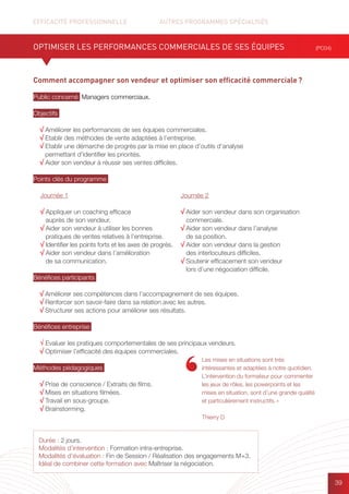 EFFICACITÉ PROFESSIONNELLE		 AUTRES PROGRAMMES SPÉCIALISÉS
39
Durée : 2 jours.
Modalités d’intervention : Formation intra-entreprise.
Modalités d’évaluation : Fin de Session / Réalisation des engagements M+3.
Idéal de combiner cette formation avec Maîtriser la négociation.
Comment accompagner son vendeur et optimiser son efficacité commerciale ?
Public concerné Managers commerciaux.
Objectifs
√ Améliorer les performances de ses équipes commerciales.
√ Etablir des méthodes de vente adaptées à l’entreprise.
√ Etablir une démarche de progrès par la mise en place d’outils d’analyse
permettant d’identifier les priorités.
√ Aider son vendeur à réussir ses ventes difficiles.
Points clés du programme
Bénéfices participants
√ Améliorer ses compétences dans l’accompagnement de ses équipes.
√ Renforcer son savoir-faire dans sa relation avec les autres.
√ Structurer ses actions pour améliorer ses résultats.
Bénéfices entreprise
√ Evaluer les pratiques comportementales de ses principaux vendeurs.
√ Optimiser l’efficacité des équipes commerciales.
Méthodes pédagogiques
√ Prise de conscience / Extraits de films.
√ Mises en situations filmées.
√ Travail en sous-groupe.
√ Brainstorming.
OPTIMISER LES PERFORMANCES COMMERCIALES DE SES ÉQUIPES (PC04)
Journée 1
√ Appliquer un coaching efficace
auprès de son vendeur.
√ Aider son vendeur à utiliser les bonnes
pratiques de ventes relatives à l’entreprise.
√ Identifier les points forts et les axes de progrès.
√ Aider son vendeur dans l’amélioration
de sa communication.
Journée 2
√ Aider son vendeur dans son organisation
commerciale.
√ Aider son vendeur dans l’analyse
de sa position.
√ Aider son vendeur dans la gestion
des interlocuteurs difficiles.
√ Soutenir efficacement son vendeur
lors d’une négociation difficile.
Les mises en situations sont très
intéressantes et adaptées à notre quotidien.
L’intervention du formateur pour commenter
les jeux de rôles, les powerpoints et les
mises en situation, sont d’une grande qualité
et particulièrement instructifs. »
Thierry D
 