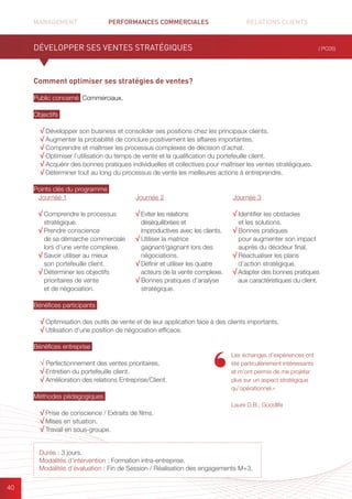 MANAGEMENT	 PERFORMANCES COMMERCIALES	 	 RELATIONS CLIENTS		 		
40
Comment optimiser ses stratégies de ventes?
Public concerné Commerciaux.
Objectifs
√ Développer son business et consolider ses positions chez les principaux clients.
√ Augmenter la probabilité de conclure positivement les affaires importantes.
√ Comprendre et maîtriser les processus complexes de décision d’achat.
√ Optimiser l’utilisation du temps de vente et la qualification du portefeuille client.
√ Acquérir des bonnes pratiques individuelles et collectives pour maîtriser les ventes stratégiques.
√ Déterminer tout au long du processus de vente les meilleures actions à entreprendre.
Points clés du programme
Bénéfices participants
√ Optimisation des outils de vente et de leur application face à des clients importants.
√ Utilisation d’une position de négociation efficace.
Bénéfices entreprise
√ Perfectionnement des ventes prioritaires.
√ Entretien du portefeuille client.
√ Amélioration des relations Entreprise/Client.
Méthodes pédagogiques
√ Prise de conscience / Extraits de films.
√ Mises en situation.
√ Travail en sous-groupe.
DÉVELOPPER SES VENTES STRATÉGIQUES ( PC05)
Durée : 3 jours.
Modalités d’intervention : Formation intra-entreprise.
Modalités d’évaluation : Fin de Session / Réalisation des engagements M+3.
Les échanges d’expériences ont
été particulièrement intéressants
et m’ont permis de me projeter
plus sur un aspect stratégique
qu’opérationnel.»
Laure D.B., Goodlife
Journée 1
√ Comprendre le processus
stratégique.
√ Prendre conscience
de sa démarche commerciale
lors d’une vente complexe.
√ Savoir utiliser au mieux
son portefeuille client.
√ Déterminer les objectifs
prioritaires de vente
et de négociation.
Journée 2
√ Eviter les relations
déséquilibrées et
improductives avec les clients.
√ Utiliser la matrice
gagnant/gagnant lors des
négociations.
√ Définir et utiliser les quatre
acteurs de la vente complexe.
√ Bonnes pratiques d’analyse
stratégique.
Journée 3
√ Identifier les obstacles
et les solutions.
√ Bonnes pratiques
pour augmenter son impact
auprès du décideur final.
√ Réactualiser les plans
d’action stratégique.
√ Adapter des bonnes pratiques
aux caractéristiques du client.
 