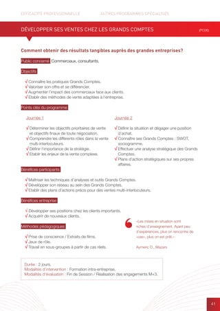 EFFICACITÉ PROFESSIONNELLE		 AUTRES PROGRAMMES SPÉCIALISÉS
41
Durée : 2 jours.
Modalités d’intervention : Formation intra-entreprise.
Modalités d’évaluation : Fin de Session / Réalisation des engagements M+3.
Comment obtenir des résultats tangibles auprès des grandes entreprises?
Public concerné Commerciaux, consultants.
Objectifs
√ Connaître les pratiques Grands Comptes.
√ Valoriser son offre et se différencier.
√ Augmenter l’impact des commerciaux face aux clients.
√ Etablir des méthodes de vente adaptées à l’entreprise.
Points clés du programme
Bénéfices participants
√ Maîtriser les techniques d’analyses et outils Grands Comptes.
√ Développer son réseau au sein des Grands Comptes.
√ Etablir des plans d’actions précis pour des ventes multi-interlocuteurs.
Bénéfices entreprise
√ Développer ses positions chez les clients importants.
√ Acquérir de nouveaux clients.
Méthodes pédagogiques
√ Prise de conscience / Extraits de films.
√ Jeux de rôle.
√ Travail en sous-groupes à partir de cas réels.
DÉVELOPPER SES VENTES CHEZ LES GRANDS COMPTES (PC06)
Journée 1
√ Déterminer les objectifs prioritaires de vente
et objectifs finaux de toute négociation.
√ Comprendre les différents rôles dans la vente
multi-interlocuteurs.
√ Définir l’importance de la stratégie.
√ Etablir les enjeux de la vente complexe.
Journée 2
√ Définir la situation et dégager une position
d’achat.
√ Connaître ses Grands Comptes : SWOT,
sociogramme.
√ Effectuer une analyse stratégique des Grands
Comptes.
√ Plans d’action stratégiques sur ses propres
affaires.
«Les mises en situation sont
riches d’enseignement. Ayant peu
d’expériences, plus on rencontre de
«cas», plus on est prêt.»
Aymeric D., Mazars
 