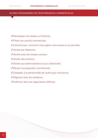 MANAGEMENT	 PERFORMANCES COMMERCIALES	 	 RELATIONS CLIENTS		 		
42
√ Développer ses réseaux d’influence.
√ Piloter son activité commerciale.
√ Commerciaux, comment mieux gérer votre temps et vos priorités.
√ Vendre par téléphone.
√ Vendre avec les réseaux sociaux.
√ Vendre des solutions.
√ Vendre aux administrations et aux collectivités.
√ Réussir sa proposition commerciale.
√ S’adapter à la personnalité de l’autre pour convaincre.
√ Négocier avec les acheteurs.
√ S’affirmer dans les négociations difficiles.
AUTRES PROGRAMMES DE PERFORMANCES COMMERCIALES
 