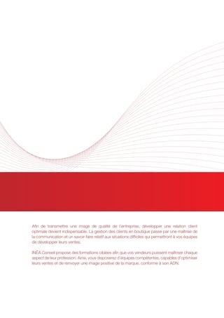 RELATIONS CLIENT
Afin de transmettre une image de qualité de l’entreprise, développer une relation client
optimale devient indispensable. La gestion des clients en boutique passe par une maîtrise de
la communication et un savoir-faire relatif aux situations difficiles qui permettront à vos équipes
de développer leurs ventes.
INÉA Conseil propose des formations ciblées afin que vos vendeurs puissent maîtriser chaque
aspect de leur profession. Ainsi, vous disposerez d’équipes compétentes, capables d’optimiser
leurs ventes et de renvoyer une image positive de la marque, conforme à son ADN.
 