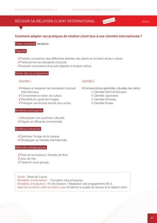 EFFICACITÉ PROFESSIONNELLE		 AUTRES PROGRAMMES SPÉCIALISÉS
47
Comment adapter ses pratiques de relation client face à une clientèle internationale ?
Public concerné Vendeurs.
Objectifs
√ Prendre conscience des différentes attentes des clients en fonction de leur culture.
√ Perfectionner les standards d’accueil.
√ Acquérir une posture d’accueil adaptée à chaque culture.
Points clés du programme
Bénéfices participants
√ Développer une ouverture culturelle.
√ Gagner en efficacité commerciale.
Bénéfices entreprise
√ Optimiser l’image de la marque.
√ Développer sa clientèle internationale.
Méthodes pédagogiques
√ Prise de conscience / Extraits de films.
√ Jeux de rôle.
√ Travail en sous-groupe.
RÉUSSIR SA RELATION CLIENT INTERNATIONAL (RC02 )
Durée : Base de 2 jours.
Modalités d’intervention : Formation intra-entreprise.
Modalités d’évaluation : Fin de Session / Réalisation des engagements M+3.
Idéal de combiner cette formation avec Améliorer la qualité de service et la relation client.
Journée 1
√ Intégrer et respecter les standards d’accueil
internationaux.
√ Comprendre la notion de culture.
√ Remettre en cause les images.
√ Pratiquer une écoute encore plus active.
Journée 2
√ Comprendre les spécificités culturelles des clients :
	 √ Clientèle Nord-Américaine.
	 √ Clientèle Japonaise.
	 √ Clientèle Chinoise.
	 √ Clientèle Russe.
NOUVEAU
 