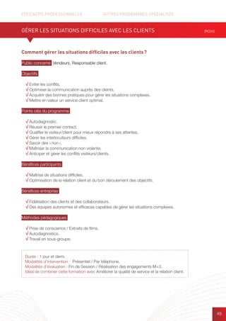 EFFICACITÉ PROFESSIONNELLE		 AUTRES PROGRAMMES SPÉCIALISÉS
49
Comment gérer les situations difficiles avec les clients ?
Public concerné Vendeurs, Responsable client.
Objectifs
√ Eviter les conflits.
√ Optimiser la communication auprès des clients.
√ Acquérir des bonnes pratiques pour gérer les situations complexes.
√ Mettre en valeur un service client optimal.
Points clés du programme
√ Autodiagnostic.
√ Réussir le premier contact.
√ Qualifier le visiteur/client pour mieux répondre à ses attentes.
√ Gérer les interlocuteurs difficiles.
√ Savoir dire « non ».
√ Maîtriser la communication non violente.
√ Anticiper et gérer les conflits visiteurs/clients.
Bénéfices participants
√ Maîtrise de situations difficiles.
√ Optimisation de la relation client et du bon déroulement des objectifs.
Bénéfices entreprise
√ Fidélisation des clients et des collaborateurs.
√ Des équipes autonomes et efficaces capables de gérer les situations complexes.
Méthodes pédagogiques
√ Prise de conscience / Extraits de films.
√ Autodiagnostics.
√ Travail en sous-groupe.
GÉRER LES SITUATIONS DIFFICILES AVEC LES CLIENTS (RC04)
Durée : 1 jour et demi.
Modalités d’intervention : Présentiel / Par téléphone.
Modalités d’évaluation : Fin de Session / Réalisation des engagements M+3.
Idéal de combiner cette formation avec Améliorer la qualité de service et la relation client.
 