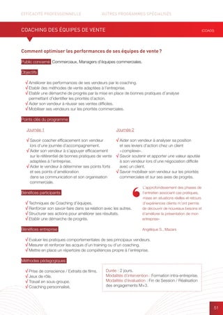 EFFICACITÉ PROFESSIONNELLE		 AUTRES PROGRAMMES SPÉCIALISÉS
51
Durée : 2 jours.
Modalités d’intervention : Formation intra-entreprise.
Modalités d’évaluation : Fin de Session / Réalisation
des engagements M+3.
Comment optimiser les performances de ses équipes de vente ?
Public concerné Commerciaux, Managers d’équipes commerciales.
Objectifs
√ Améliorer les performances de ses vendeurs par le coaching.
√ Etablir des méthodes de vente adaptées à l’entreprise.
√ Etablir une démarche de progrès par la mise en place de bonnes pratiques d’analyse
permettant d’identifier les priorités d’action.
√ Aider son vendeur à réussir ses ventes difficiles.
√ Mobiliser ses vendeurs sur les priorités commerciales.
Points clés du programme
Bénéfices participants
√ Techniques de Coaching d’équipes.
√ Renforcer son savoir-faire dans sa relation avec les autres.
√ Structurer ses actions pour améliorer ses résultats.
√ Etablir une démarche de progrès.
Bénéfices entreprise
√ Evaluer les pratiques comportementales de ses principaux vendeurs.
√ Mesurer et renforcer les acquis d’un training ou d’un coaching.
√ Mettre en place un répertoire de compétences propre à l’entreprise.
Méthodes pédagogiques
√ Prise de conscience / Extraits de films.
√ Jeux de rôle.
√ Travail en sous-groupe.
√ Coaching personnalisé.
COACHING DES ÉQUIPES DE VENTE (COA03)
L’approfondissement des phases de
l’entretien associant cas pratiques,
mises en situations réelles et retours
d’expériences clients m’ont permis
de découvrir de nouveaux besoins et
d’améliorer la présentation de mon
entreprise»
Angélique S., Mazars
Journée 1
√ Savoir coacher efficacement son vendeur
lors d’une journée d’accompagnement.
√ Aider son vendeur à s’appuyer efficacement
sur le référentiel de bonnes pratiques de vente
adaptées à l’entreprise.
√ Aider le vendeur à déterminer ses points forts
et ses points d’amélioration
dans sa communication et son organisation
commerciale.
Journée 2
√ Aider son vendeur à analyser sa position
et ses leviers d’action chez un client
« complexe».
√ Savoir soutenir et apporter une valeur ajoutée
à son vendeur lors d’une négociation difficile
avec un client.
√ Savoir mobiliser son vendeur sur les priorités
commerciales et sur ses axes de progrès.
 
