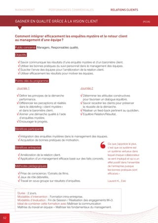 MANAGEMENT	 PERFORMANCES COMMERCIALES	 	 RELATIONS CLIENTS	 	 		
52
Comment intégrer efficacement les enquêtes mystère et le retour client
au management d’une équipe ?
Public concerné Managers, Responsables qualité.
Objectifs
√ Savoir communiquer les résultats d’une enquête mystère et d’un baromètre client.
√ Utiliser les bonnes pratiques du suivi personnel dans le management des équipes.
√ Susciter l’envie des équipes pour l’amélioration de la relation client.
√ Utiliser efficacement les résultats pour motiver les équipes.
Points clés du programme
Bénéfices participants
√ Intégration des enquêtes mystères dans le management des équipes.
√ Acquisition de bonnes pratiques de motivation.
Bénéfices entreprise
√ Amélioration de la relation client.
√ Application d’un management efficace basé sur des faits concrets.
Méthodes pédagogiques
√ Prise de conscience / Extraits de films.
√ Jeux de rôle débriefés.
√ Travail en sous-groupe sur résultats d’enquêtes.
GAGNER EN QUALITÉ GRÂCE À LA VISION CLIENT (RC06)
Durée : 2 jours.
Modalités d’intervention : Formation intra-entreprise.
Modalités d’évaluation : Fin de Session / Réalisation des engagements M+3.
Idéal de combiner cette formation avec Maîtriser la communication
Maîtrise du travail en équipe – Maîtriser les fondamentaux du management.
Ce que j’apprécie le plus,
c’est que ce système est
un système vertueux dans
lequel chaque collaborateur
se sent impliqué et qui a un
effet positif dans l’ensemble
de l’entreprise puisque
les bonnes pratiques sont
efficaces.»
Laurent K., Exki
Journée 1
√ Définir les principes de la démarche
performance.
√ Différencier les perceptions et réalités
dans le débriefing « client mystère »
et dans le baromètre client.
√ Animer une démarche qualité à l’aide
d’enquêtes mystère.
√ Encourager le progrès.
Journée 2
√ Déterminer les attitudes constructives
pour favoriser un dialogue équilibré.
√ Savoir recadrer les clients pour préserver
la réussite de la démarche.
√ Réaliser un feed-back pertinent au quotidien.
√ Equilibre Relation/Résultat.
 