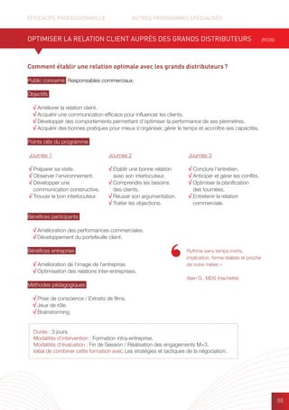 EFFICACITÉ PROFESSIONNELLE		 AUTRES PROGRAMMES SPÉCIALISÉS
55
Durée : 3 jours.
Modalités d’intervention : Formation intra-entreprise.
Modalités d’évaluation : Fin de Session / Réalisation des engagements M+3.
Idéal de combiner cette formation avec Les stratégies et tactiques de la négociation.
Comment établir une relation optimale avec les grands distributeurs ?
Public concerné Responsables commerciaux.
Objectifs
√ Améliorer la relation client.
√ Acquérir une communication efficace pour influencer les clients.
√ Développer des comportements permettant d’optimiser la performance de ses périmètres.
√ Acquérir des bonnes pratiques pour mieux s’organiser, gérer le temps et accroître ses capacités.
Points clés du programme
Bénéfices participants
√ Amélioration des performances commerciales.
√ Développement du portefeuille client.
Bénéfices entreprise
√ Amélioration de l’image de l’entreprise.
√ Optimisation des relations inter-entreprises.
Méthodes pédagogiques
√ Prise de conscience / Extraits de films.
√ Jeux de rôle.
√ Brainstorming.
OPTIMISER LA RELATION CLIENT AUPRÈS DES GRANDS DISTRIBUTEURS (RC09)
Rythme sans temps morts,
implication, forme réaliste et proche
de notre métier. »
Alain G., MDS (Hachette)
Journée 1
√ Préparer sa visite.
√ Observer l’environnement.
√ Développer une
communication constructive.
√ Trouver le bon interlocuteur.
Journée 2
√ Etablir une bonne relation
avec son interlocuteur.
√ Comprendre les besoins
des clients.
√ Réussir son argumentation.
√ Traiter les objections.
Journée 3
√ Conclure l’entretien.
√ Anticiper et gérer les conflits.
√ Optimiser la planification
des tournées.
√ Entretenir la relation
commerciale.
 