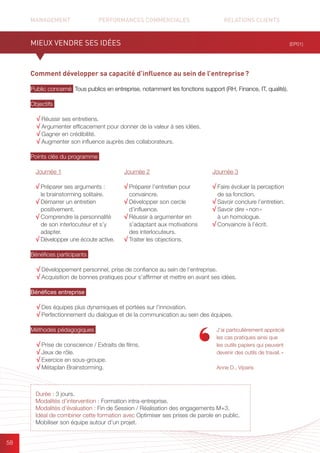 MANAGEMENT	 PERFORMANCES COMMERCIALES	 	 RELATIONS CLIENTS		 		
58
Comment développer sa capacité d’influence au sein de l’entreprise ?
Public concerné Tous publics en entreprise, notamment les fonctions support (RH, Finance, IT, qualité).
Objectifs
√ Réussir ses entretiens.
√ Argumenter efficacement pour donner de la valeur à ses idées.
√ Gagner en crédibilité.
√ Augmenter son influence auprès des collaborateurs.
Points clés du programme
Bénéfices participants
√ Développement personnel, prise de confiance au sein de l’entreprise.
√ Acquisition de bonnes pratiques pour s’affirmer et mettre en avant ses idées.
Bénéfices entreprise
√ Des équipes plus dynamiques et portées sur l’innovation.
√ Perfectionnement du dialogue et de la communication au sein des équipes.
Méthodes pédagogiques
√ Prise de conscience / Extraits de films.	
√ Jeux de rôle.
√ Exercice en sous-groupe.	
√ Métaplan Brainstorming.
(EP01)
Durée : 3 jours.
Modalités d’intervention : Formation intra-entreprise.
Modalités d’évaluation : Fin de Session / Réalisation des engagements M+3.
Idéal de combiner cette formation avec Optimiser ses prises de parole en public.
Mobiliser son équipe autour d’un projet.
J’ai particulièrement apprécié
les cas pratiques ainsi que
les outils papiers qui peuvent
devenir des outils de travail. »
Anne D., Viparis
MIEUX VENDRE SES IDÉES
Journée 1
√ Préparer ses arguments :
le brainstorming solitaire.
√ Démarrer un entretien
positivement.
√ Comprendre la personnalité
de son interlocuteur et s’y
adapter.
√ Développer une écoute active.
Journée 2
√ Préparer l’entretien pour
convaincre.
√ Développer son cercle
d’influence.
√ Réussir à argumenter en
s’adaptant aux motivations
des interlocuteurs.
√ Traiter les objections.
Journée 3
√ Faire évoluer la perception
de sa fonction.
√ Savoir conclure l’entretien.
√ Savoir dire « non »
à un homologue.
√ Convaincre à l’écrit.
 
