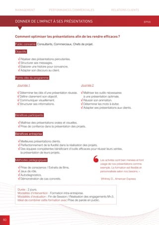 MANAGEMENT	 PERFORMANCES COMMERCIALES	 	 RELATIONS CLIENTS		 		
60
Comment optimiser les présentations afin de les rendre efficaces ?
Public concerné Consultants, Commerciaux, Chefs de projet.
Objectifs
√ Réaliser des présentations percutantes.
√ Structurer ses messages.
√ Elaborer une histoire pour convaincre.
√ Adapter son discours au client.
Points clés du programme
.
Bénéfices participants
√ Maîtrise des présentations orales et visuelles.
√ Prise de confiance dans la présentation des projets.
Bénéfices entreprise
√ Meilleures présentations clients.
√ Perfectionnement de la fluidité dans la réalisation des projets.
√ Des équipes compétentes bénéficiant d’outils efficaces pour réussir leurs ventes,
la présentation de leurs projets.
Méthodes pédagogiques
√ Prise de conscience / Extraits de films.	
√ Jeux de rôle.
√ Autodiagnostics.	
√ Démonstration de cas concrets.
(EP03)
Durée : 2 jours.
Modalités d’intervention : Formation intra-entreprise.
Modalités d’évaluation : Fin de Session / Réalisation des engagements M+3.
Idéal de combiner cette formation avec Prise de parole en public.
Les activités sont bien menées et font
usage de nos présentations comme
exemple. La formation est flexible et
personnalisée selon nos besoins. »
Whitney D., American Express
DONNER DE L’IMPACT À SES PRÉSENTATIONS
Journée 1
√ Déterminer les clés d’une présentation réussie.
√ Définir clairement son objectif.
√ Communiquer visuellement.
√ Structurer ses informations.
Journée 2
√ Maîtriser les outils nécessaires
à une présentation optimale.
√ Réussir son animation.
√ Déterminer les mots à éviter.
√ Adapter ses présentations aux clients.
 