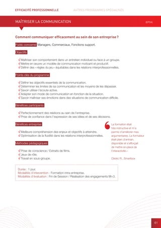 EFFICACITÉ PROFESSIONNELLE		 AUTRES PROGRAMMES SPÉCIALISÉS
61
Durée : 1 jour.
Modalités d’intervention : Formation intra-entreprise.
Modalités d’évaluation : Fin de Session / Réalisation des engagements M+3.
Comment communiquer efficacement au sein de son entreprise ?
Public concerné Managers, Commerciaux, Fonctions support.
Objectifs
√ Maîtriser son comportement dans un entretien individuel ou face à un groupe.
√ Mettre en œuvre un modèle de communication motivant et productif.
√ Définir des « règles du jeu » équitables dans les relations interprofessionnelles.
Points clés du programme
√ Définir les objectifs essentiels de la communication.
√ Déterminer les limites de sa communication et les moyens de les dépasser.
√ Savoir utiliser l’écoute active.
√ Adapter son mode de communication en fonction de la situation.
√ Savoir maîtriser ses émotions dans des situations de communication difficile.
Bénéfices participants
√ Perfectionnement des relations au sein de l’entreprise.
√ Prise de confiance dans l’expression de ses idées et de ses décisions.
Bénéfices entreprise
√ Meilleure compréhension des enjeux et objectifs à atteindre.
√ Optimisation de la fluidité dans les relations interprofessionnelles.
Méthodes pédagogiques
√ Prise de conscience / Extraits de films.	
√ Jeux de rôle.
√ Travail en sous-groupe.
MAÎTRISER LA COMMUNICATION (EP04)
La formation était
très instructive et m’a
permis d’améliorer mes
argumentaires. Le formateur
était plein d’entrain,
disponible et s’efforçait
de mettre en place de
l’interactivité.»
Cédric R., Smartbox
 