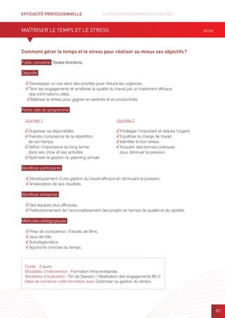 EFFICACITÉ PROFESSIONNELLE		 AUTRES PROGRAMMES SPÉCIALISÉS
63
Durée : 2 jours.
Modalités d’intervention : Formation intra-entreprise.
Modalités d’évaluation : Fin de Session / Réalisation des engagements M+3.
Idéal de combiner cette formation avec Optimiser sa gestion du temps.
Comment gérer le temps et le stress pour réaliser au mieux ses objectifs ?
Public concerné Toutes fonctions.
Objectifs
√ Développer un vrai sens des priorités pour réduire les urgences.
√ Tenir les engagements et améliorer la qualité du travail par un traitement efficace
des informations utiles.
√ Maîtriser le stress pour gagner en sérénité et en productivité.
Points clés du programme
Bénéfices participants
√ Développement d’une gestion du travail efficace en diminuant la pression.
√ Amélioration de ses résultats.
Bénéfices entreprise
√ Des équipes plus efficaces.
√ Perfectionnement de l’accomplissement des projets en termes de qualité et de rapidité.
Méthodes pédagogiques
√ Prise de conscience / Extraits de films.	
√ Jeux de rôle.
√ Autodiagnostics.
√ Approche chinoise du temps.
MAÎTRISER LE TEMPS ET LE STRESS (EP06)
Journée 1
√ Organiser sa disponibilité.
√ Prendre conscience de la répartition
de son temps.
√ Définir l’importance du long terme
dans ses choix et ses activités.
√ Optimiser la gestion du planning annuel.
Journée 2
√ Privilégier l’important et réduire l’urgent.
√ Equilibrer la charge de travail.
√ Identifier le bon stress.
√ Acquérir des bonnes pratiques
pour diminuer la pression.
 