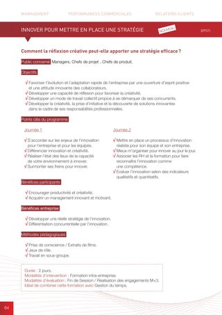 MANAGEMENT	 PERFORMANCES COMMERCIALES	 	 RELATIONS CLIENTS		 		
64
Comment la réflexion créative peut-elle apporter une stratégie efficace ?
Public concerné Managers, Chefs de projet , Chefs de produit.
Objectifs
√ Favoriser l’évolution et l’adaptation rapide de l’entreprise par une ouverture d’esprit positive
et une attitude innovante des collaborateurs.
√ Développer une capacité de réflexion pour favoriser la créativité.
√ Développer un mode de travail collectif propice à se démarquer de ses concurrents.
√ Développer la créativité, la prise d’initiative et la découverte de solutions innovantes
dans le cadre de ses responsabilités professionnelles.
Points clés du programme
Bénéfices participants
√ Encourager productivité et créativité.
√ Acquérir un management innovant et motivant.
Bénéfices entreprise
√ Développer une réelle stratégie de l’innovation.
√ Différentiation concurrentielle par l’innovation.
Méthodes pédagogiques
√ Prise de conscience / Extraits de films.	
√ Jeux de rôle.
√ Travail en sous-groupe.
(EP07)
Durée : 2 jours.
Modalités d’intervention : Formation intra-entreprise.
Modalités d’évaluation : Fin de Session / Réalisation des engagements M+3.
Idéal de combiner cette formation avec Gestion du temps.
INNOVER POUR METTRE EN PLACE UNE STRATÉGIE
Journée 1
√ S’accorder sur les enjeux de l’innovation
pour l’entreprise et pour les équipes.
√ Différencier innovation et créativité.
√ Réaliser l’état des lieux de la capacité
de votre environnement à innover.
√ Surmonter ses freins pour innover.
Journée 2
√ Mettre en place un processus d’innovation
réaliste pour son équipe et son entreprise.
√ Mieux m’organiser pour innover au jour le jour.
√ Associer les RH et la formation pour faire
reconnaître l’innovation comme
une compétence.
√ Evaluer l’innovation selon des indicateurs
qualitatifs et quantitatifs.
NOUVEAU
 