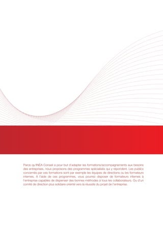 AUTRES PROGRAMMES
SPECIALISES
Parce qu’INÉA Conseil a pour but d’adapter les formations/accompagnements aux besoins
des entreprises, nous proposons des programmes spécialisés qui y répondent. Les publics
concernés par ces formations sont par exemple les équipes de directions ou les formateurs
internes. A l’aide de ces programmes, vous pourrez disposer de formateurs internes à
l’entreprise capables de dispenser des bonnes méthodes à tous les collaborateurs. Ou d’un
comité de direction plus solidaire orienté vers la réussite du projet de l’entreprise.
 