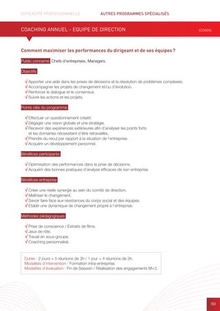 EFFICACITÉ PROFESSIONNELLE		 AUTRES PROGRAMMES SPÉCIALISÉS
69
Durée : 2 jours + 5 réunions de 3h / 1 jour + 4 réunions de 3h.
Modalités d’intervention : Formation intra-entreprise.
Modalités d’évaluation : Fin de Session / Réalisation des engagements M+3.
Comment maximiser les performances du dirigeant et de ses équipes ?
Public concerné Chefs d’entreprises, Managers.
Objectifs
√ Apporter une aide dans les prises de décisions et la résolution de problèmes complexes.
√ Accompagner les projets de changement et/ou d’évolution.
√ Renforcer le dialogue et le consensus.
√ Suivre les actions et les projets.
Points clés du programme
√ Effectuer un questionnement créatif.
√ Dégager une vision globale et une stratégie.
√ Recevoir des expériences extérieures afin d’analyser les points forts
et les domaines nécessitant d’être retravaillés.
√ Prendre du recul par rapport à la situation de l’entreprise.
√ Acquérir un développement personnel.
Bénéfices participants
√ Optimisation des performances dans la prise de décisions.
√ Acquérir des bonnes pratiques d’analyse efficaces de son entreprise.
Bénéfices entreprise
√ Créer une réelle synergie au sein du comité de direction.
√ Maîtriser le changement.
√ Savoir faire face aux résistances du corps social et des équipes.
√ Etablir une dynamique de changement propre à l’entreprise.
Méthodes pédagogiques
√ Prise de conscience / Extraits de films.	
√ Jeux de rôle.
√ Travail en sous-groupe.
√ Coaching personnalisé.
COACHING ANNUEL - EQUIPE DE DIRECTION (COA04)
 