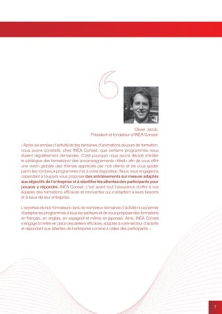 77
« Après six années d’activité et des centaines d’animations de jours de formation,
nous avons constaté, chez INÉA Conseil, que certains programmes nous
étaient régulièrement demandés. C’est pourquoi nous avons décidé d’éditer
le catalogue des formations/ des accompagnements « Best » afin de vous offrir
une vision globale des thèmes appréciés par nos clients et de vous guider
parmi les nombreux programmes mis à votre disposition. Nous nous engageons
cependant à toujours vous proposer des entraînements sur mesure adaptés
aux objectifs de l’entreprise et à identifier les attentes des participants pour
pouvoir y répondre. INÉA Conseil, c’est avant tout l’assurance d’offrir à vos
équipes des formations efficaces et innovantes qui s’adaptent à leurs besoins
et à ceux de leur entreprise.
L’expertise de nos formateurs dans de nombreux domaines d’activité nous permet
d’adapter les programmes à tous les secteurs et de vous proposer des formations
en français, en anglais, en espagnol et même en japonais. Ainsi, INÉA Conseil
s’engage à mettre en place des ateliers efficaces, adaptés à votre secteur d’activité
et répondant aux attentes de l’entreprise comme à celles des participants. »
Olivier Jacob,
Président et fondateur d’INÉA Conseil.
 
