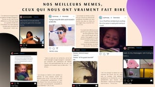 N O S M E I L L E U R S M E M E S ,
C E U X Q U I N O U S O N T V R A I M E N T F A I T R I R E
" J'ai envoyé ce meme à A.H pendant la
période où nous devions rendre nos
dossiers pour la fac. Il m'a fait rire parce
qu'il correspondait parfaitement à mon
état d'esprit. Puis c'est une photo de Gavin,
connu pour ses expressions auxquelles on
peut s'identifier." L.M, 21 ans.
" Ce meme est enregistré dans
ma galerie d'image Instagram. Il
me fait rire car il fait à la fois
référence à un film avec lequel
on a grandi, Charlie et la
Chocolatrie, et à notre époque
actuelle avec une photo de
Kylie Jenner." L.M,21 ans.
" J'ai envoyé ce meme à L.M et
A.H car il tourne au ridicule des
problèmes d'anxiétés qui nous
touche tous plus ou moins, et
qui malgré nous, nous fait rire."
M.D, 22 ans.
" Ce meme fait référence à une
activité que la grande majorité
de notre génération utilise
pour communiquer avec les
autres. Il fait appelle à un trait
de personnalité propre à l'être
humain: le narcissisme.
Toujours à prendre avec
humour et dérision, ce meme
fait sourire. "M.D,22 ans.
" Dans le cadre de nos recherche, L.M et A.H
m’ont partagés la page Instagram « symplast »
qui comporte des publications de mèmes.
Celui-ci m’a particulièrement fait rire car il me
rappelle une situation que j’ai déjà vécu." Y.L,
20 ans.
"L.M. m'a envoyé ce meme et il m'a
vraiment fait mourir de rire. Kirby
avec un couteau, c'est tellement
paradoxal et ca fonctionne a la fois
parfaitement pour illustrer cette
description : "reply to my message im
tryin to love u" . " A.H,22 ans.
 