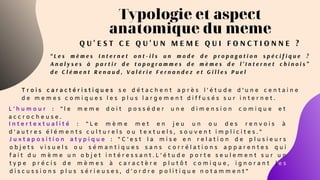 Typologie et aspect
anatomique du meme
Q U ' E S T C E Q U ' U N M E M E Q U I F O N C T I O N N E ?
“ L e s m è m e s I n t e r n e t o n t - i l s u n m o d e d e p r o p a g a t i o n s p é c i f i q u e ?
A n a l y s e s à p a r t i r d e t o p o g r a m m e s d e m è m e s d e l ’ I n t e r n e t c h i n o i s ”
d e C l é m e n t R e n a u d , V a l é r i e F e r n a n d e z e t G i l l e s P u e l
T r o i s c a r a c t é r i s t i q u e s s e d é t a c h e n t a p r è s l ' é t u d e d ' u n e c e n t a i n e
d e m e m e s c o m i q u e s l e s p l u s l a r g e m e n t d i f f u s é s s u r i n t e r n e t .
I n t e r t e x t u a l i t é : " L e m è m e m e t e n j e u u n o u d e s r e n v o i s à
d ’ a u t r e s é l é m e n t s c u l t u r e l s o u t e x t u e l s , s o u v e n t i m p l i c i t e s . "
J u x t a p o s i t i o n a t y p i q u e : " C ’ e s t l a m i s e e n r e l a t i o n d e p l u s i e u r s
o b j e t s v i s u e l s o u s é m a n t i q u e s s a n s c o r r é l a t i o n s a p p a r e n t e s q u i
f a i t d u m è m e u n o b j e t i n t é r e s s a n t . L ’ é t u d e p o r t e s e u l e m e n t s u r u n
t y p e p r é c i s d e m è m e s à c a r a c t è r e p l u t ô t c o m i q u e , i g n o r a n t l e s
d i s c u s s i o n s p l u s s é r i e u s e s , d ’ o r d r e p o l i t i q u e n o t a m m e n t "
L ' h u m o u r : " l e m e m e d o i t p o s s é d e r u n e d i m e n s i o n c o m i q u e e t
a c c r o c h e u s e .
 