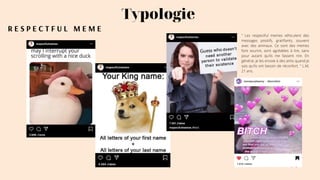 R E S P E C T F U L M E M E
Typologie
" Les respectful memes véhiculent des
messages positifs, gratifiants, souvent
avec des animaux. Ce sont des memes
font sourire, sont agréables à lire, sans
pour autant qu'ils me fassent rire. En
général, je les envoie à des amis quand je
sais qu'ils ont besoin de réconfort. " L.M,
21 ans.
 
