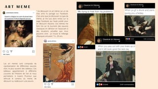 A R T M E M E
Les art memes sont composés de
représentation de différentes oeuvres
d'art, le plus souvent des tableaux. Ces
tableaux appartiennent à différents
courants de l'Histoire de l'art et nous
permettent, à travers l'humour que
véhicule le contenu du meme, de
découvrir ou redécouvrir une oeuvre.
" J’ai découvert ce art mème car un de
mes amis l’a partagé sur Facebook.
C’est ainsi que j’ai découvert ce type de
mème. Je me suis alors rendu sur la
page Facebook qui l’avait publié pour
en découvrir d’autres. Ces mèmes me
font rire car ils tournent des oeuvres
classiques en dérision en l’associant à
des situations actuelles que nous
pouvons vivre : je trouve le mélange
d’époques amusant." Y.L, 20 ans.
 