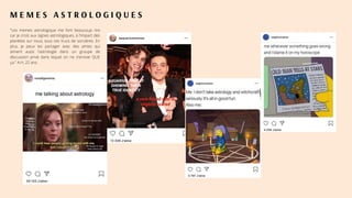 M E M E S A S T R O L O G I Q U E S
"Les memes astrologique me font beaucoup rire
car je crois aux signes astrologiques, à l'impact des
planètes sur nous, tous ces trucs de sorcières. En
plus, je peux les partager avec des amies qui
aiment aussi l'astrologie dans un groupe de
discussion privé dans lequel on ne s'envoie QUE
ça." A.H, 22 ans.
 