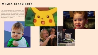 M E M E S C L A S S I Q U E S
" Les memes classiques sont mes préférés : voir
plusieurs fois une image identique ou un visage
mythique, mais avec un texte (et donc un sens)
différent permet de mettre en avant la capacité
du meme à faire sourire pour une large palette
de situations. " Y.L, 20 ans.
 