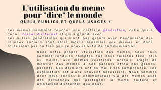 L'utilisation du meme
pour "dire" le monde
Q U E L S P U B L I C S E T Q U E L S U S A G E S ?
L e s m e m e s s e m b l e n t t o u c h e r u n e c e r t a i n e g é n é r a t i o n , c e l l e q u i a
c o n n u l ’ e s s o r d ’ i n t e r n e t e t q u i a g r a n d i a v e c .
L e s a u t r e s g é n é r a t i o n s q u i n ’ o n t p a s g r a n d i a v e c l ' e x p a n s i o n d e s
r é s e a u x s o c i a u x s o n t a l o r s m o i n s s e n s i b l e s a u x m e m e s e t d o n c
n ’ u t i l i s e n t p a s o u t r è s p e u c e n o u v e l o u t i l d e c o m m u n i c a t i o n .
D a n s n o t r e p r o p r e u t i l i s a t i o n d e s m e m e s , n o u s n o u s
s o m m e s r e n d u . e s c o m p t e s q u e n o u s f a i s i o n s f a c e , p l u s
o u m o i n s , a u x m ê m e s r é a c t i o n s l o r s q u ’ i l s ’ a g i t d e
m o n t r e r d e s m e m e s à n o s p a r e n t s e t / o u n o s g r a n d s -
p a r e n t s . C e s d e r n i e r s o n t d u m a l à l e s c o m p r e n d r e , u n e
e x p l i c a t i o n e s t a l o r s s o u v e n t n é c e s s a i r e . N o u s s o m m e s
d o n c p l u s e n c l i n s à c o m m u n i q u e r v i a d e s m e m e s a v e c
d e s p e r s o n n e s q u i p a r t a g e n t l a m ê m e c u l t u r e e t
u t i l i s a t i o n d ’ i n t e r n e t q u e n o u s .
 
