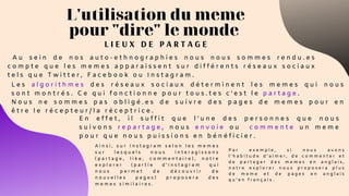 L I E U X D E P A R T A G E
L'utilisation du meme
pour "dire" le monde
A u s e i n d e n o s a u t o - e t h n o g r a p h i e s n o u s n o u s s o m m e s r e n d u . e s
c o m p t e q u e l e s m e m e s a p p a r a i s s e n t s u r d i f f é r e n t s r é s e a u x s o c i a u x
t e l s q u e T w i t t e r , F a c e b o o k o u I n s t a g r a m .
L e s a l g o r i t h m e s d e s r é s e a u x s o c i a u x d é t e r m i n e n t l e s m e m e s q u i n o u s
s o n t m o n t r é s . C e q u i f o n c t i o n n e p o u r t o u s . t e s c ’ e s t l e p a r t a g e .
N o u s n e s o m m e s p a s o b l i g é . e s d e s u i v r e d e s p a g e s d e m e m e s p o u r e n
ê t r e l e r é c e p t e u r / l a r é c e p t r i c e .
E n e f f e t , i l s u f f i t q u e l ’ u n e d e s p e r s o n n e s q u e n o u s
s u i v o n s r e p a r t a g e , n o u s e n v o i e o u   c o m m e n t e u n m e m e
p o u r q u e n o u s p u i s s i o n s e n b é n é f i c i e r .
A i n s i , s u r I n s t a g r a m s e l o n l e s m e m e s
s u r l e s q u e l s n o u s i n t e r a g i s s o n s
( p a r t a g e , l i k e , c o m m e n t a i r e ) , n o t r e
e x p l o r e r ( p a r t i e d ’ i n s t a g r a m q u i
n o u s p e r m e t d e d é c o u v r i r d e
n o u v e l l e s p a g e s ) p r o p o s e r a d e s
m e m e s s i m i l a i r e s .
P a r e x e m p l e , s i n o u s a v o n s
l ’ h a b i t u d e d ’ a i m e r , d e c o m m e n t e r e t
d e p a r t a g e r d e s m e m e s e n a n g l a i s ,
n o t r e e x p l o r e r n o u s p r o p o s e r a p l u s
d e m e m e e t d e p a g e s e n a n g l a i s
q u ’ e n f r a n ç a i s .
 