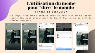 T R A J E T E T D I F F U S I O N
L'utilisation du meme
pour "dire" le monde
L e t r a j e t d ' u n m e m e p e u t s e f a i r e a u s e i n d ' u n m e m e r é s e a u
s o c i a l . I c i , n o u s a v o n s s u i v i t l e t r a j e t d ' u n m e m e a u s e i n d u
r é s e a u I n s t a g r a m .
 