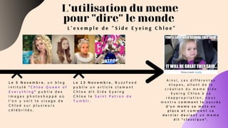 L'utilisation du meme
pour "dire" le monde
L e 5 N o v e m b r e , u n b l o g
i n t i t u l é “ C h l o e Q u e e n o f
E v e r y t h i n g ” p u b l i e d e s
i m a g e s p h o t o s h o p p é o ù
l ’ o n y v o i t l e v i s a g e d e
C h l o é s u r p l u s i e u r s
c é l é b r i t é s .
L e 1 3 N o v e m b r e , B u z z F e e d
p u b l i e u n a r t i c l e c l a m a n t
C h l o e d i t S i d e E y e i n g
C h l o e l e S a i n t P a t r o n d e
T u m b l r .
L ' e x e m p l e d e " S i d e E y e i n g C h l o e "
A i n s i , c e s d i f f é r e n t e s
é t a p e s , a l l a n t d e l a
c r é a t i o n d u m e m e S i d e
E y e i n g C h l o e à s a
r é a p p r o p r i a t i o n , n o u s
m o n t r e c o m m e n t l e s u c c è s
d ’ u n m e m e s e m e t s e n
p l a c e e t c o m m e n t c e
d e r n i e r d e v i e n t u n m e m e
d i t “ c l a s s i q u e ” .
 