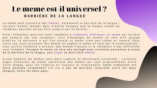 Le meme est-il universel ?
B A R R I È R E D E L A L A N G U E
L e m e m e p e u t c o n n a î t r e d e s l i m i t e s , n o t a m m e n t l a b a r r i è r e d e l a l a n g u e :
c e r t a i n s m e m e s r é d i g é s d a n s d ’ a u t r e s l a n g u e s q u e l a l a n g u e n a t a l e d u
r é c e p t e u r p e u v e n t n e p a s ê t r e c o m p r i s p a r c e d e r n i e r .
A i n s i , l ' é m e t t e u r p o u r r a i t a v o i r t e n d a n c e à s ’ a b s t e n i r d ’ e n v o y e r u n m e m e q u i n e s e r a
p a s c o m p r i s p a r s o n r é c e p t e u r . L o r s d ’ é c h a n g e s d e m e m e s a u s e i n d ’ u n g r o u p e
d ’ a m i . e s , l a p e r s o n n e à q u i l ’ o n e n v o i e u n m e m e n ’ e s t p a s c i b l é e a u h a s a r d .   D a n s
n o t r e c a s , n o u s e n v o y o n s d e s m e m e s e n a n g l a i s à c e l l e s e t c e u x q u i l e c o m p r e n d r o n t :
n o u s a u r o n s t e n d a n c e à e n v o y e r d e s m e m e s f r a n ç a i s s i l e r é c e p t e u r a d e s d i f f i c u l t é s
a v e c l ’ a n g l a i s . P u i s q u e l e m e m e n e s e r a p a s p a r t a g é a v e c c e r t a i n e s p e r s o n n e s à c a u s e
d e l a b a r r i è r e d e l a l a n g u e , s o n t r a j e t v a a l o r s ê t r e a l t é r é .  
G r a n d n o m b r e s d e m e m e s s o n t a l o r s t r a d u i t s e t d e v i e n n e n t u n i v e r s e l s : c e r t a i n e s
p a g e s f r a n ç a i s e s d e m e m e r e p r e n n e n t d e s m e m e s q u i s o n t o r i g i n e l l e m e n t d ’ u n e
a u t r e l a n g u e , p o u r l e s t r a d u i r e e n f r a n ç a i s e t i n v e r s e m e n t . C e t t e t r a d u c t i o n e s t
a l o r s p o s s i b l e u n i q u e m e n t s ’ i l n ’ y a p a s d e b a r r i è r e c u l t u r e l l e e n t r e l e s d e u x
l a n g u e s , e n t r e l e s d e u x p a y s .
 