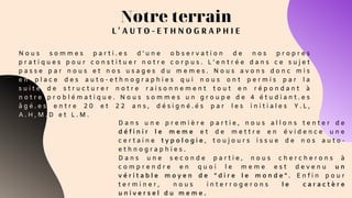 Notre terrain
L ' A U T O - E T H N O G R A P H I E
N o u s s o m m e s p a r t i . e s d ’ u n e o b s e r v a t i o n d e n o s p r o p r e s
p r a t i q u e s p o u r c o n s t i t u e r n o t r e c o r p u s . L ’ e n t r é e d a n s c e s u j e t
p a s s e p a r n o u s e t n o s u s a g e s d u m e m e s . N o u s a v o n s d o n c m i s
e n p l a c e d e s a u t o - e t h n o g r a p h i e s q u i n o u s o n t p e r m i s p a r l a
s u i t e d e s t r u c t u r e r n o t r e r a i s o n n e m e n t t o u t e n r é p o n d a n t à
n o t r e p r o b l é m a t i q u e . N o u s s o m m e s u n g r o u p e d e 4 é t u d i a n t . e s
â g é . e s e n t r e 2 0 e t 2 2 a n s , d é s i g n é . é s p a r l e s i n i t i a l e s Y . L ,
A . H , M . D e t L . M .
D a n s u n e p r e m i è r e p a r t i e , n o u s a l l o n s t e n t e r d e
d é f i n i r l e m e m e e t d e m e t t r e e n é v i d e n c e u n e
c e r t a i n e t y p o l o g i e , t o u j o u r s i s s u e d e n o s a u t o -
e t h n o g r a p h i e s .
D a n s u n e s e c o n d e p a r t i e , n o u s c h e r c h e r o n s à
c o m p r e n d r e e n q u o i l e m e m e e s t d e v e n u u n
v é r i t a b l e m o y e n d e " d i r e l e m o n d e " . E n f i n p o u r
t e r m i n e r , n o u s i n t e r r o g e r o n s l e c a r a c t è r e
u n i v e r s e l d u m e m e .
 