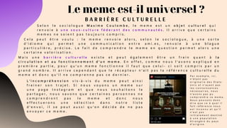 Le meme est-il universel ?
B A R R I È R E C U L T U R E L L E
S e l o n l e s o c i o l o g u e M a x i m e C o u l o m b e , l e m e m e e s t u n o b j e t c u l t u r e l q u i
r e n v o i e à u n e s o u s - c u l t u r e f é d e r a n t d e s c o m m u n a u t é s . I l a r r i v e q u e c e r t a i n s
m e m e s n e s o i e n t p a s t o u j o u r s c o m p r i s .
C e l a p e u t ê t r e v o u l u : l e m e m e r e n v o i e a l o r s , s e l o n l e s o c i o l o g u e , à u n e s o r t e
d ’ i d i o m e q u i p e r m e t u n e c o m m u n i c a t i o n e n t r e a m i . e s , r e n v o i e à u n e b l a g u e
p a r t i c u l i è r e , p r é c i s e . L e f a i t d e c o m p r e n d r e l e m e m e e n q u e s t i o n p e r m e t a l o r s u n e
c e r t a i n e v a l o r i s a t i o n .
M a i s u n e b a r r i è r e c u l t u r e l l e e x i s t e e t p e u t é g a l e m e n t ê t r e u n f r e i n q u a n t à l a
c i r c u l a t i o n e t a u f o n c t i o n n e m e n t d ’ u n m e m e . E n e f f e t , c o m m e n o u s l ’ a v o n s e x p l i q u é e n
p r e m i è r e p a r t i e , p o u r q u ’ u n m e m e f o n c t i o n n e i l f a u t q u e c e l u i - c i s o i t c o m p r i s p a r u n
g r a n d n o m b r e . I l a r r i v e c e p e n d a n t q u e l e r é c e p t e u r n ’ a i t p a s l a r é f é r e n c e c u l t u r e l l e d u
m e m e e t d o n c q u ’ i l n e c o m p r e n n e p a s c e d e r n i e r .
L ’ i n c o m p r é h e n s i o n v i s - à - v i s d u m e m e p e u t a i n s i
f r e i n e r s o n t r a j e t . S i n o u s v o y o n s u n m e m e s u r
u n e p a g e I n s t a g r a m e t q u e n o u s s o u h a i t o n s l e
p a r t a g e r , n o u s s a v o n s q u e c e r t a i n e s p e r s o n n e s n e
c o m p r e n d r o n t p a s l e m e m e e t d o n c n o u s
e f f e c t u e r o n s u n e s é l e c t i o n d a n s n o t r e l i s t e
d ’ e n v o i , i l s e p e u t a u s s i q u ’ o n d é c i d e d e n e p a s
e n v o y e r c e m e m e .  
P a r e x e m p l e , i c i ,
n ’ é t a n t p a s
o r i g i n a i r e d e s É t a t s -
U n i s e t n ’ a y a n t p a s
l e s c o n n a i s s a n c e s
n é c e s s a i r e s , n o u s
n ’ a v o n s p a s p u
c o m p r e n d r e c e m e m e .
N o u s p o u v o n s d o n c
d i r e q u e c e à q u o i i l
f a i t r é f é r e n c e n o u s
e s t i n c o n n u e t q u ’ i l
n ’ e s t p a s
i n i t i a l e m e n t d e s t i n é
à u n e p o p u l a t i o n
é t r a n g è r e d u p a y s
d ’ o r i g i n e .
 