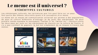 L e m e m e e s t u n m o y e n d e c o m m u n i c a t i o n u n i v e r s e l q u i p e r m e t à d e s p o p u l a t i o n s
d e p a y s e t c u l t u r e d i f f é r e n t e d ' i n t e r a g i r e t d e j o u e r d e s s t é r é o t y p e s .   O n p e u t
p r e n d r e c o m m e e x e m p l e l e m o u v e m e n t “ T w i t t e r F r V s . T w i t t e r U s ” : c o n c o u r s e n t r e
l e s d e u x p a y s q u i j o u e s u r l e s s t é r é o t y p e s d e c h a c u n s s u r l a c u l t u r e d e l ’ a u t r e . I l
n ’ y a p a s v r a i m e n t d e g a g n a n t , l e b u t e s t s i m p l e m e n t d e s e m o q u e r à t r a v e r s d e s
m e m e s .
Le meme est-il universel ?
S T É R É O T Y P E S C U L T U R E L S
L e s s t é r é o t y p e s c u l t u r e l s , l e s c a r i c a t u r e s q u e l ’ o n p e u t f a i r e s u r u n p a y s
f o n t p a r t i s d e s t h è m e s r é c u r r e n t s q u a n t à l a c o n c e p t i o n d ’ u n m e m e .
 