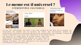Le meme est-il universel ?
S T É R É O T Y P E S C U L T U R E L S
C e q u i e s t i n t é r e s s a n t d e n o t e r c ’ e s t q u e m a l g r é l a b a r r i è r e d e l a l a n g u e , o u
c u l t u r e l l e , l e s m e m e s o n t c e p o u v o i r d e r é u n i r d e s i n t e r n a u t e s a u t o u r d e
s e n t i m e n t s / s i t u a t i o n s c o m m u n e s d e m a n i è r e s u n i v e r s e l l e s . P a r e x e m p l e , l ’ i m a g e d e
C h l o é , à l a q u e l l e n o u s a v o n s f a i t r é f é r e n c e e n d e u x i è m e p a r t i e ,
e s t d e v e n u e u n m e m e d a n s l e m o n d e e n t i e r , a v e c d e s
d e s c r i p t i o n s d a n s d i f f é r e n t e s l a n g u e s , q u i f o n t é c h o s à
d i f f é r e n t e s s i t u a t i o n s , q u ’ i m p o r t e l a c u l t u r e o u l a
l a n g u e d ’ o r i g i n e , c a r e l l e r e t r a n s c r i t u n e e x p r e s s i o n ,
u n e é m o t i o n r e c o n n u e p a r t o u s .
 