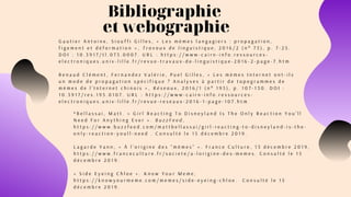 Bibliographie 
et webographie
G a u t i e r A n t o i n e , S i o u f f i G i l l e s , « L e s m è m e s l a n g a g i e r s : p r o p a g a t i o n ,
f i g e m e n t e t d é f o r m a t i o n » , T r a v a u x d e l i n g u i s t i q u e , 2 0 1 6 / 2 ( n ° 7 3 ) , p . 7 - 2 5 .
D O I : 1 0 . 3 9 1 7 / t l . 0 7 3 . 0 0 0 7 . U R L : h t t p s : / / w w w - c a i r n - i n f o . r e s s o u r c e s -
e l e c t r o n i q u e s . u n i v - l i l l e . f r / r e v u e - t r a v a u x - d e - l i n g u i s t i q u e - 2 0 1 6 - 2 - p a g e - 7 . h t m  
R e n a u d C l é m e n t , F e r n a n d e z V a l é r i e , P u e l G i l l e s , « L e s m è m e s I n t e r n e t o n t - i l s
u n m o d e d e p r o p a g a t i o n s p é c i f i q u e ? A n a l y s e s à p a r t i r d e t o p o g r a m m e s d e
m è m e s d e l ’ I n t e r n e t c h i n o i s » , R é s e a u x , 2 0 1 6 / 1 ( n ° 1 9 5 ) , p . 1 0 7 - 1 3 0 . D O I :
1 0 . 3 9 1 7 / r e s . 1 9 5 . 0 1 0 7 . U R L : h t t p s : / / w w w - c a i r n - i n f o . r e s s o u r c e s -
e l e c t r o n i q u e s . u n i v - l i l l e . f r / r e v u e - r e s e a u x - 2 0 1 6 - 1 - p a g e - 1 0 7 . h t m
* B e l l a s s a i , M a t t . « G i r l R e a c t i n g T o D i s n e y l a n d I s T h e O n l y R e a c t i o n Y o u ’ l l
N e e d F o r A n y t h i n g E v e r » . B u z z F e e d ,
h t t p s : / / w w w . b u z z f e e d . c o m / m a t t b e l l a s s a i / g i r l - r e a c t i n g - t o - d i s n e y l a n d - i s - t h e -
o n l y - r e a c t i o n - y o u l l - n e e d . C o n s u l t é l e 1 5 d é c e m b r e 2 0 1 9 .
L a g a r d e Y a n n , « À l ’ o r i g i n e d e s “ m è m e s ” » . F r a n c e C u l t u r e , 1 3 d é c e m b r e 2 0 1 9 ,
h t t p s : / / w w w . f r a n c e c u l t u r e . f r / s o c i e t e / a - l o r i g i n e - d e s - m e m e s . C o n s u l t é l e 1 5
d é c e m b r e 2 0 1 9 .
« S i d e E y e i n g C h l o e » . K n o w Y o u r M e m e ,
h t t p s : / / k n o w y o u r m e m e . c o m / m e m e s / s i d e - e y e i n g - c h l o e .   C o n s u l t é l e 1 5
d é c e m b r e 2 0 1 9 .
 