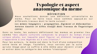 Typologie et aspect
anatomique du meme
L e s m è m e s l a n g a g i e r s : p r o p a g a t i o n , f i g e m e n t e t d é f o r m a t i o n -
A n t o i n e G a u t i e r e t G i l l e s S i o u f f i d a n s T r a v a u x d e l i n g u i s t i q u e
( 2 0 1 6 )
D É F I N I T I O N
N o u s s o u h a i t i o n s d o n n e r u n e d é f i n i t i o n u n i v e r s i t a i r e d u
m e m e . P o u r c e f a i r e n o u s n o u s s o m m e s a p p u y é . e s s u r
d i f f é r e n t s t r a v a u x d o n t l e t e x t e s u i v a n t :
D a n s c e t e x t e , l e s a u t e u r s d é f i n i s s e n t l e s m e m e s e n p r e m i e r l i e u
c o m m e " d e s o b j e t s c u l t u r e l s c o m p o s é s l a p l u p a r t d u t e m p s d ’ u n e
u n i q u e p h o t o , s u r l a q u e l l e p e u t f i g u r e r u n é l é m e n t l a n g a g i e r q u i
s ’ a p p a r e n t e à u n e l é g e n d e o u à u n e c i t a t i o n . "
P o u r l e s a u t e u r s ,   l e m e m e e s t d o n c l e f r u i t d ’ u n e c o m p o s i t i o n
e n t r e t e x t e e t i m a g e . T o u t e f o i s , n o u s v e r r o n s p a r l a s u i t e
q u ’ u n e i m a g e p e u t s e s u f f i r e à e l l e m ê m e p o u r d e v e n i r v i r a l e
e t e n t r e r d a n s l a c a t é g o r i e d e s m e m e s “ c l a s s i q u e s ”
 