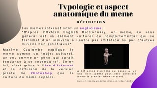 Typologie et aspect
anatomique du meme
D É F I N I T I O N
L e s m e m e s i n t e r n e t s o n t u n a n g l i c i s m e :
“ D ' a p r è s l ’ O x f o r d E n g l i s h D i c t i o n n a r y , u n m e m e , a u s e n s
g é n é r a l e s t u n é l é m e n t c u l t u r e l o u c o m p o r t e m e n t a l q u i s e
t r a n s m e t d ' u n i n d i v i d u à l ' a u t r e p a r i m i t a t i o n o u p a r d ' a u t r e s
m o y e n s n o n g é n é t i q u e s ”
M a x i m e C o u l o m b e e x p l i q u e l e
m e m e c o m m e u n “ o b j e t c u l t u r e l ,
u n p e u c o m m e u n g è n e , q u i a u r a i t
t e n d a n c e à s e r e p r o d u i r e ” . S e l o n
l u i , c ’ e s t g r â c e à l ’ è r e d ’ I n t e r n e t
e t l a d i f f u s i o n d e l a v e r s i o n
p i r a t é d e P h o t o s h o p q u e l a
c u l t u r e d u m è m e e x p l o s e .
L e G I F a n i m é d ’ u n b é b é q u i d a n s e s u r u n
f o n d n o i r ( 1 9 9 6 ) p e u t ê t r e c o n s i d é r é
c o m m e l e p r e m i e r m è m e I n t e r n e t .
S o u r c e : h t t p s : / / w w w . d a i l y m o t i o n . c o m / v i d e o / x 6 m 9 i y
 