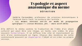 Typologie et aspect
anatomique du meme
D É F I N I T I O N
V a l é r i e F e r n a n d e z , p r o f e s s e u r d e s c i e n c e s é c o n o m i q u e s à
T é l é c o m P a r i s T e c h , c o - a u t e u r e d e l ’ a r t i c l e :
E l l e d é f i n i t l e m è m e c o m m e l a t r a d u c t i o n d e l ' i d é e d ’ u n o b j e t
c u l t u r e l q u i p e u t ê t r e u n e i m a g e , u n t e x t e , u n e v i d é o , l e p l u s
s o u v e n t h u m o r i s t i q u e . I l s e d i f f u s e t r è s v i t e e t m a s s i v e m e n t a u
s e i n d ’ u n e c o m m u n a u t é e n l i g n e . C h a c u n d e s m e m b r e s d e c e t t e
c o m m u n a u t é p o u v a n t s e r é a p p r o p r i e r l ’ o b j e t e t e n c r é e r s a p r o p r e
v e r s i o n .
« L e s m è m e s i n t e r n e t o n t - i l s u n m o d e d e p r o p a g a t i o n
s p é c i f i q u e ? » ( r e v u e R é s e a u x , f é v . – m a r s a v r i l 2 0 1 6 )
 
