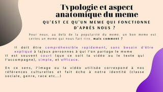 Typologie et aspect
anatomique du meme
Q U ' E S T C E Q U ' U N M E M E Q U I F O N C T I O N N E
D ' A P R È S N O U S ?
P o u r n o u s , a u d e l à d e l a p o p u l a r i t é d u m e m e , u n b o n m e m e e s t
c e r t e s u n m e m e q u i n o u s f a i t r i r e , m a i s c o m m e n t ?  
I l d o i t ê t r e c o m p r é h e n s i b l e r a p i d e m e n t , s a n s b e s o i n d ' ê t r e
e x p l i q u é à l a / a u x p e r s o n n e s à q u i l ' o n p a r t a g e l e m e m e
I l e s t s o u v e n t c o u r t ( q u e c e s o i t l a v i d é o o u l e t e x t e q u i
l ' a c c o m p a g n e ) , s i m p l e , e t e f f i c a c e .
E n c e s e n s , l ' i m a g e o u l a v i d é o u t i l i s é e c o r r e s p o n d à n o s
r é f é r e n c e s c u l t u r e l l e s e t f a i t é c h o à n o t r e i d e n t i t é ( c l a s s e
s o c i a l e , g e n r e , r a c e e t c . . . )
 