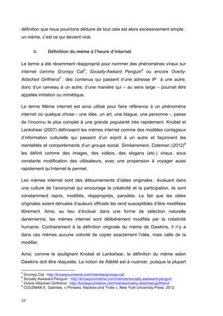 définition que nous pourrions déduire de tout cela est alors excessivement simple : 
un mème, c’est ce qui devient viral. 
10 
ii. Définition du mème à l’heure d’internet 
Le terme a été récemment réapproprié pour nommer des phénomènes viraux sur 
internet comme Grumpy Cat5, Socially-Awkard Penguin6 ou encore Overly- 
Attached Girlfriend7 : des contenus qui passent d’une adresse IP à une autre, 
donc d’un cerveau à un autre, d’une manière qui – au sens large – pourrait être 
appelée imitation ou mimétique. 
Le terme Mème internet est ainsi utilisé pour faire référence à un phénomène 
internet où quelque chose - une idée, un art, une blague, une personne -, passe 
de l’inconnu le plus complet à une grande popularité très rapidement. Knobel et 
Lankshear (2007) définissent les mèmes internet comme des modèles contagieux 
d’information culturelle qui passent d’un esprit à un autre et façonnent les 
mentalités et comportements d’un groupe social. Similairement, Coleman (2012)8 
les définit comme des images, des vidéos, des slogans (etc.) viraux, sous 
constante modification des utilisateurs, avec une propension à voyager aussi 
rapidement qu’Internet le permet. 
Les mèmes internet sont des détournements d’idées originales : évoluant dans 
une culture de l’anonymat qui encourage la créativité et la participation, ils sont 
constamment repris, modifiés, réappropriés, parodiés. Le fait que les idées 
originales soient dénuées d’auteurs officiels les rend susceptibles d’être modifiées 
librement. Ainsi, au lieu d’évoluer dans une forme de sélection naturelle 
darwinienne, les mèmes internet sont délibérément modifiés par la créativité 
humaine. Contrairement à la définition originale du mème de Dawkins, il n’y a 
dans ces mèmes aucune volonté de copier exactement l’idée, mais celle de la 
modifier. 
Ainsi, comme le soulignent Knobel et Lankshear, la définition du mème selon 
Dawkins doit être réajustée. La notion de fidélité est à nuancer, puisque la plupart 
5 Grumpy Cat : http://knowyourmeme.com/memes/grumpy-cat 
6 Socially Awkward Penguin : http://knowyourmeme.com/memes/socially-awkward-penguin 
7 Overly Attached Girlfriend : http://knowyourmeme.com/memes/overly-attached-girlfriend 
8 COLEMAN E. Gabriela, « Phreaks, Hackers and Trolls », New York University Press, 2012 
 