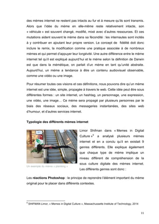 des mèmes internet ne restent pas intacts au fur et à mesure qu’ils sont transmis. 
Alors que l’idée du mème en elle-même reste relativement intacte, son 
« véhicule » est souvent changé, modifié, mixé avec d’autres ressources. Et ces 
mutations aident souvent le mème dans sa fécondité : les internautes sont incités 
à y contribuer en ajoutant leur propre version. Le concept de fidélité doit donc 
inclure le remix, la modification comme une pratique associée à de nombreux 
mèmes et qui permet d’appuyer leur longévité. Une autre différence entre le mème 
internet tel qu’il est expliqué aujourd’hui et le mème selon la définition de Darwin 
est que dans la mémétique, on parlait d’un mème en tant qu’unité abstraite. 
Aujourd’hui, un mème a tendance à être un contenu audiovisuel observable, 
comme une vidéo ou une image. 
Pour résumer toutes ces visions et ces définitions, nous pouvons dire qu’un mème 
internet est une idée, simple, propagée à travers le web. Cette idée peut être sous 
différentes formes : un site internet, un hashtag, un personnage, une expression, 
une vidéo, une image… Ce mème sera propagé par plusieurs personnes par le 
biais des réseaux sociaux, des messageries instantanées, des sites web 
d’humour, et d’autres services internet. 
11 
Typologie des différents mèmes internet 
Limor Shifman dans « Memes in Digital 
Culture »9 a analysé plusieurs mèmes 
internet et en a conclu qu’il en existait 9 
genres différents. Elle explique également 
que chaque type de mème implique un 
niveau différent de compréhension de la 
sous culture digitale des mèmes internet. 
Les différents genres sont donc : 
Un exemple du mème « planking » 
Les réactions Photoshop : le principe de reprendre l’élément important du mème 
original pour le placer dans différents contextes. 
9 SHIFMAN Limor, « Memes in Digital Culture », Massachussetts Institute of Technology, 2014 
 