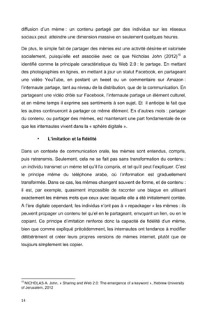 diffusion d’un mème : un contenu partagé par des individus sur les réseaux 
sociaux peut atteindre une dimension massive en seulement quelques heures. 
De plus, le simple fait de partager des mèmes est une activité désirée et valorisée 
socialement, puisqu’elle est associée avec ce que Nicholas John (2012)10 a 
identifié comme la principale caractéristique du Web 2.0 : le partage. En mettant 
des photographies en lignes, en mettant à jour un statut Facebook, en partageant 
une vidéo YouTube, en postant un tweet ou un commentaire sur Amazon : 
l’internaute partage, tant au niveau de la distribution, que de la communication. En 
partageant une vidéo drôle sur Facebook, l’internaute partage un élément culturel, 
et en même temps il exprime ses sentiments à son sujet. Et il anticipe le fait que 
les autres continueront à partager ce même élément. En d’autres mots : partager 
du contenu, ou partager des mèmes, est maintenant une part fondamentale de ce 
que les internautes vivent dans la « sphère digitale ». 
14 
• L’imitation et la fidélité 
Dans un contexte de communication orale, les mèmes sont entendus, compris, 
puis retransmis. Seulement, cela ne se fait pas sans transformation du contenu : 
un individu transmet un mème tel qu’il l’a compris, et tel qu’il peut l’expliquer. C’est 
le principe même du téléphone arabe, où l’information est graduellement 
transformée. Dans ce cas, les mèmes changent souvent de forme, et de contenu : 
il est, par exemple, quasiment impossible de raconter une blague en utilisant 
exactement les mèmes mots que ceux avec laquelle elle a été initialement contée. 
A l’ère digitale cependant, les individus n’ont pas à « repackager » les mèmes : ils 
peuvent propager un contenu tel qu’el en le partageant, envoyant un lien, ou en le 
copiant. Ce principe d’imitation renforce donc la capacité de fidélité d’un mème, 
bien que comme expliqué précédemment, les internautes ont tendance à modifier 
délibérément et créer leurs propres versions de mèmes internet, plutôt que de 
toujours simplement les copier. 
10 
NICHOLAS A. John, « Sharing and Web 2.0: The emergence of a keyword », Hebrew University 
of Jerusalem, 2012 
 