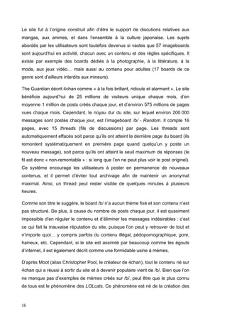 Le site fut à l’origine construit afin d’être le support de discutions relatives aux 
mangas, aux animes, et dans l’ensemble à la culture japonaise. Les sujets 
abordés par les utilisateurs sont toutefois devenus si vastes que 57 imageboards 
sont aujourd’hui en activité, chacun avec un contenu et des règles spécifiques. Il 
existe par exemple des boards dédiés à la photographie, à la littérature, à la 
mode, aux jeux vidéo… mais aussi au contenu pour adultes (17 boards de ce 
genre sont d’ailleurs interdits aux mineurs). 
The Guardian décrit 4chan comme « à la fois brillant, ridicule et alarmant ». Le site 
bénéficie aujourd’hui de 25 millions de visiteurs unique chaque mois, d’en 
moyenne 1 million de posts créés chaque jour, et d’environ 575 millions de pages 
vues chaque mois. Cependant, le noyau dur du site, sur lequel environ 200 000 
messages sont postés chaque jour, est l’imageboard /b/ - Random. Il compte 16 
pages, avec 15 threads (fils de discussions) par page. Les threads sont 
automatiquement effacés soit parce qu’ils ont atteint la dernière page du board (ils 
remontent systématiquement en première page quand quelqu’un y poste un 
nouveau message), soit parce qu’ils ont atteint le seuil maximum de réponses (le 
fil est donc « non-remontable » : si long que l’on ne peut plus voir le post originel). 
Ce système encourage les utilisateurs à poster en permanence de nouveaux 
contenus, et il permet d’éviter tout archivage afin de maintenir un anonymat 
maximal. Ainsi, un thread peut rester visible de quelques minutes à plusieurs 
heures. 
Comme son titre le suggère, le board /b/ n’a aucun thème fixé et son contenu n’est 
pas structuré. De plus, à cause du nombre de posts chaque jour, il est quasiment 
impossible d’en réguler le contenu et d’éliminer les messages indésirables : c’est 
ce qui fait la mauvaise réputation du site, puisque l’on peut y retrouver de tout et 
n’importe quoi… y compris parfois du contenu illégal, pédopornographique, gore, 
haineux, etc. Cependant, si le site est assimilé par beaucoup comme les égouts 
d’internet, il est également décrit comme une formidable usine à mèmes. 
D’après Moot (alias Christopher Pool, le créateur de 4chan), tout le contenu né sur 
4chan qui a réussi à sortir du site et à devenir populaire vient de /b/. Bien que l’on 
ne manque pas d’exemples de mèmes créés sur /b/, peut être que le plus connu 
de tous est le phénomène des LOLcats. Ce phénomène est né de la création des 
16 
 